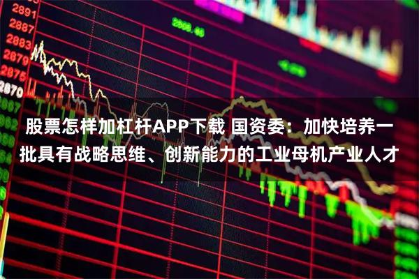 股票怎样加杠杆APP下载 国资委:加快培养一批具有战略思维、创新能力的工业母机产业人才
