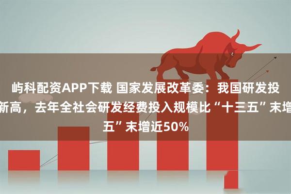 屿科配资APP下载 国家发展改革委：我国研发投入再创新高，去年全社会研发经费投入规模比“十三五”末增近50%