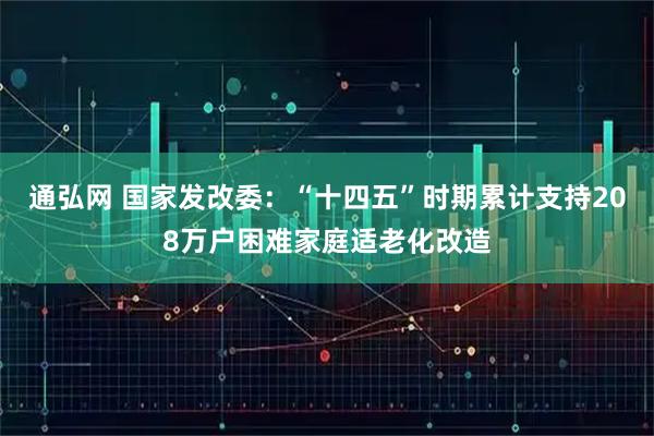 通弘网 国家发改委：“十四五”时期累计支持208万户困难家庭适老化改造