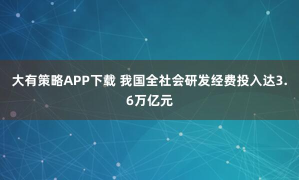 大有策略APP下载 我国全社会研发经费投入达3.6万亿元