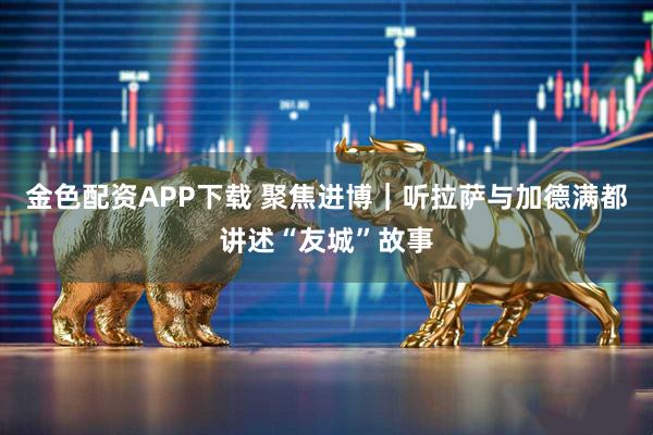 金色配资APP下载 聚焦进博|听拉萨与加德满都讲述“友城”故事