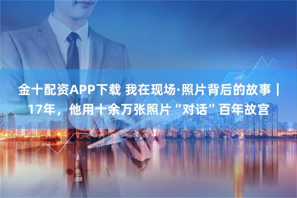 金十配资APP下载 我在现场·照片背后的故事|17年,他用十余万张照片“对话”百年故宫