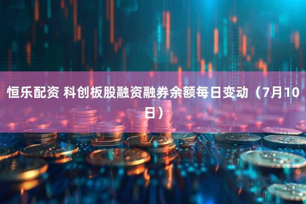 恒乐配资 科创板股融资融券余额每日变动（7月10日）
