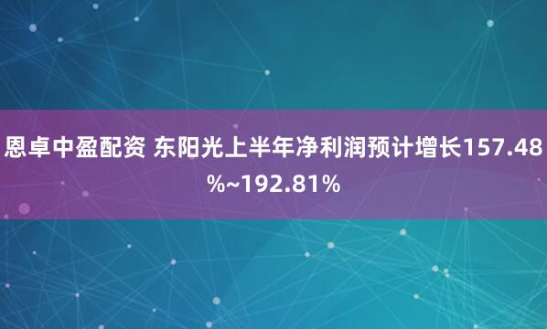 恩卓中盈配资 东阳光上半年净利润预计增长157.48%~192.81%