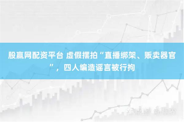 股赢网配资平台 虚假摆拍“直播绑架、贩卖器官”,四人编造谣言被行拘