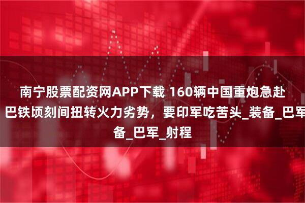 南宁股票配资网APP下载 160辆中国重炮急赴边境,巴铁顷刻间扭转火力劣势,要印军吃苦头_装备_巴军_射程