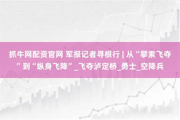 抓牛网配资官网 军报记者寻根行 | 从“攀索飞夺”到“纵身飞降”_飞夺泸定桥_勇士_空降兵