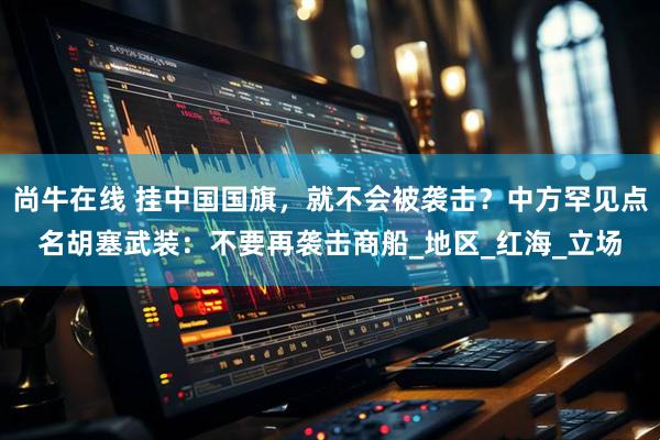 尚牛在线 挂中国国旗,就不会被袭击?中方罕见点名胡塞武装:不要再袭击商船_地区_红海_立场