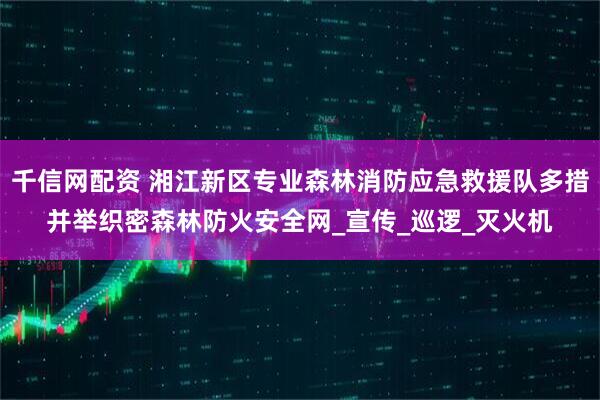 千信网配资 湘江新区专业森林消防应急救援队多措并举织密森林防火安全网_宣传_巡逻_灭火机