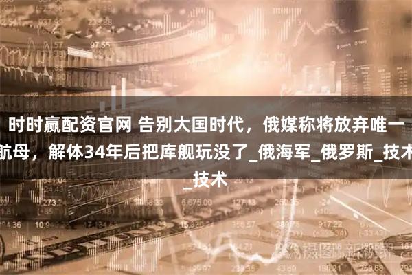 时时赢配资官网 告别大国时代,俄媒称将放弃唯一航母,解体34年后把库舰玩没了_俄海军_俄罗斯_技术