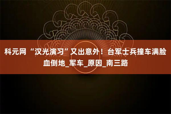 科元网 “汉光演习”又出意外!台军士兵撞车满脸血倒地_军车_原因_南三路