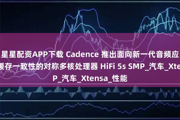 星星配资APP下载 Cadence 推出面向新一代音频应用的支持缓存一致性的对称多核处理器 HiFi 5s SMP_汽车_Xtensa_性能
