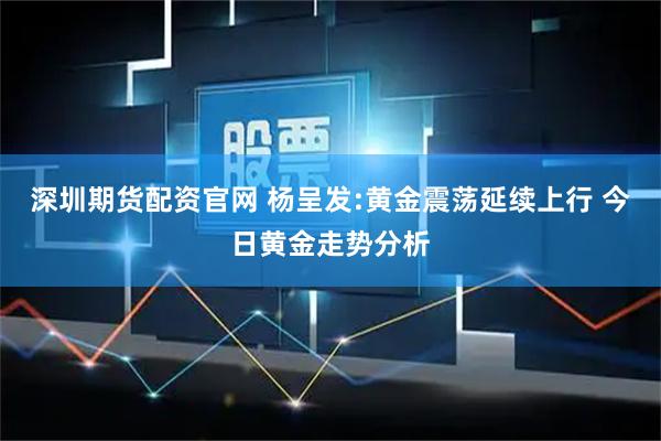 深圳期货配资官网 杨呈发:黄金震荡延续上行 今日黄金走势分析