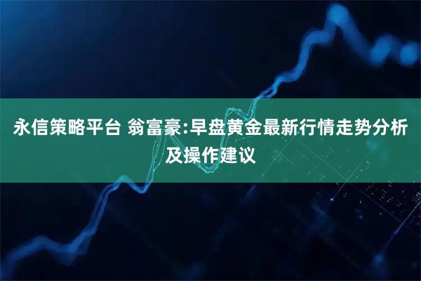 永信策略平台 翁富豪:早盘黄金最新行情走势分析及操作建议