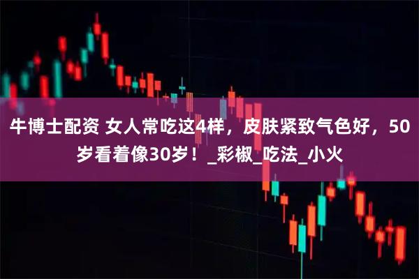 牛博士配资 女人常吃这4样,皮肤紧致气色好,50岁看着像30岁!_彩椒_吃法_小火