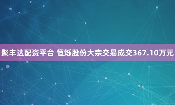 聚丰达配资平台 恒烁股份大宗交易成交367.10万元