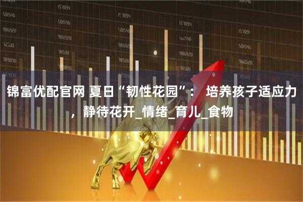 锦富优配官网 夏日“韧性花园”： 培养孩子适应力，静待花开_情绪_育儿_食物