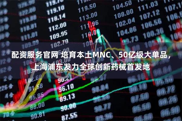 配资服务官网 培育本土MNC、50亿级大单品，上海浦东发力全球创新药械首发地