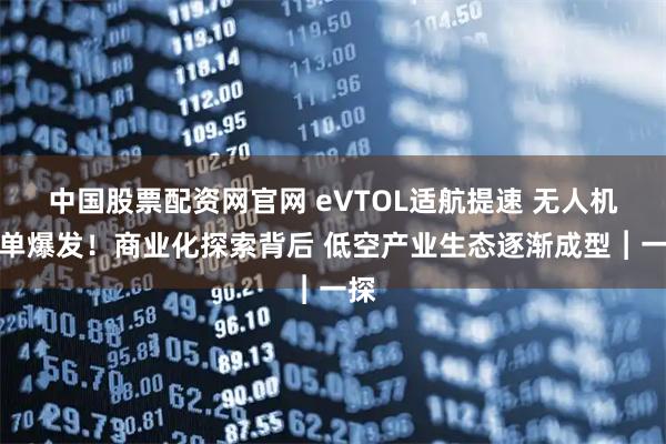 中国股票配资网官网 eVTOL适航提速 无人机订单爆发！商业化探索背后 低空产业生态逐渐成型︱一探