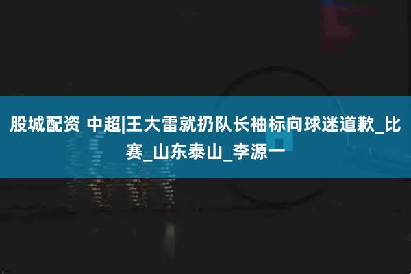股城配资 中超|王大雷就扔队长袖标向球迷道歉_比赛_山东泰山_李源一