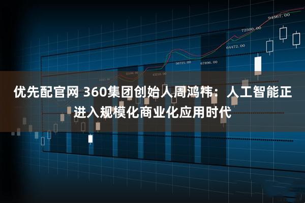 优先配官网 360集团创始人周鸿祎：人工智能正进入规模化商业化应用时代