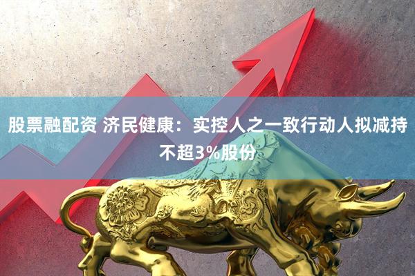 股票融配资 济民健康：实控人之一致行动人拟减持不超3%股份