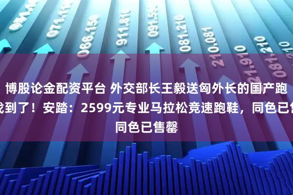 博股论金配资平台 外交部长王毅送匈外长的国产跑鞋找到了！安踏：2599元专业马拉松竞速跑鞋，同色已售罄