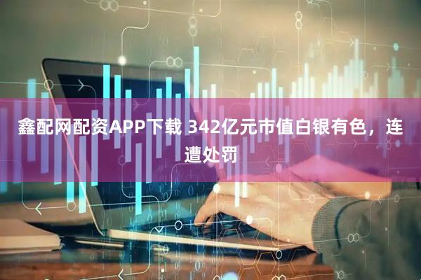 鑫配网配资APP下载 342亿元市值白银有色,连遭处罚