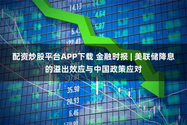 配资炒股平台APP下载 金融时报 | 美联储降息的溢出效应与中国政策应对
