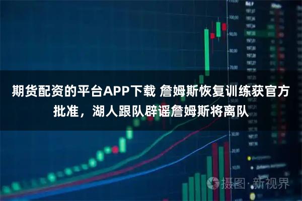 期货配资的平台APP下载 詹姆斯恢复训练获官方批准，湖人跟队辟谣詹姆斯将离队