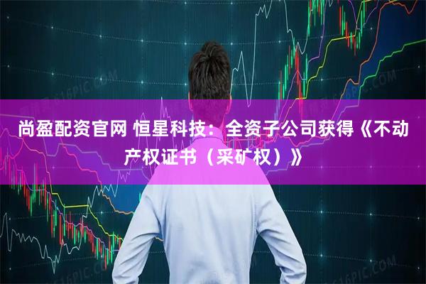 尚盈配资官网 恒星科技：全资子公司获得《不动产权证书（采矿权）》