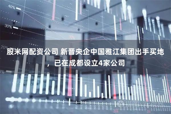 股米网配资公司 新晋央企中国雅江集团出手买地，已在成都设立4家公司