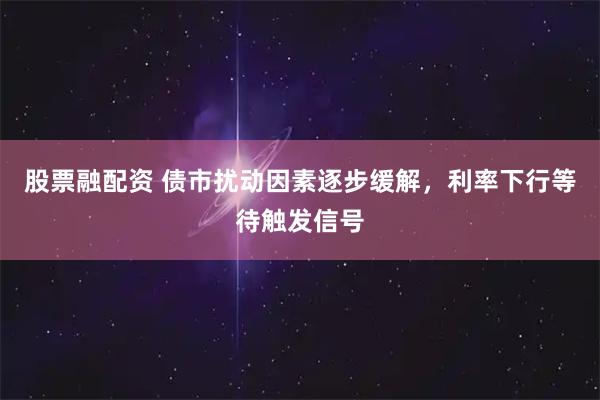 股票融配资 债市扰动因素逐步缓解，利率下行等待触发信号