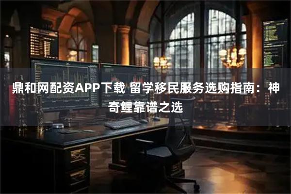 鼎和网配资APP下载 留学移民服务选购指南：神奇鲤靠谱之选