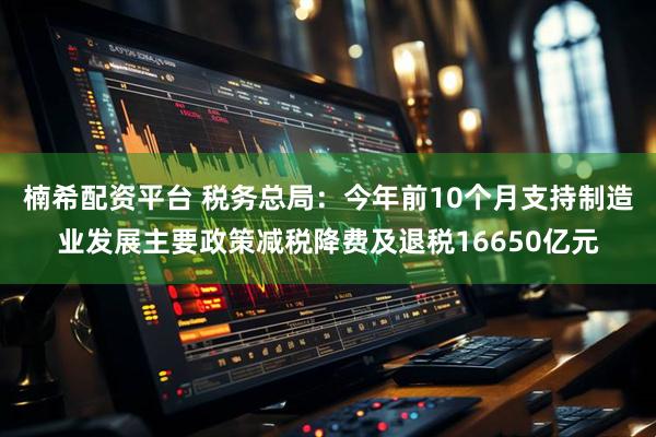 楠希配资平台 税务总局：今年前10个月支持制造业发展主要政策减税降费及退税16650亿元