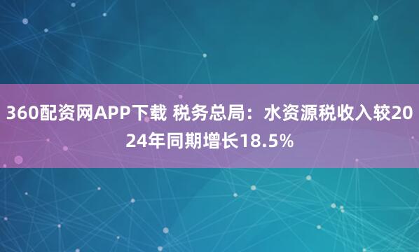 360配资网APP下载 税务总局：水资源税收入较2024年同期增长18.5%