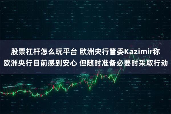 股票杠杆怎么玩平台 欧洲央行管委Kazimir称欧洲央行目前感到安心 但随时准备必要时采取行动