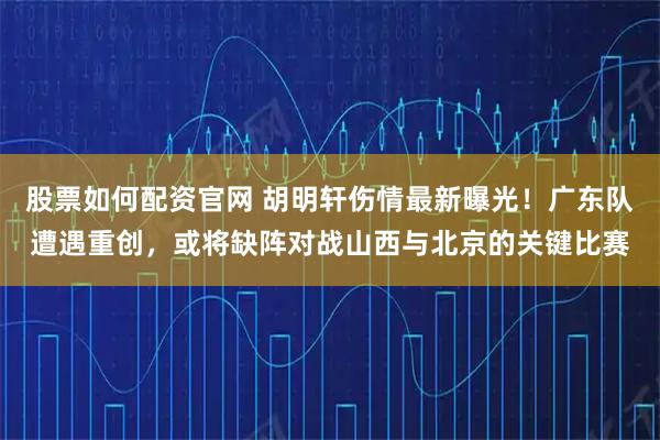 股票如何配资官网 胡明轩伤情最新曝光！广东队遭遇重创，或将缺阵对战山西与北京的关键比赛
