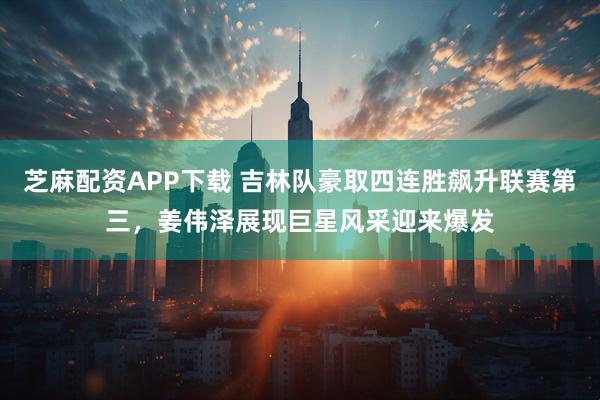 芝麻配资APP下载 吉林队豪取四连胜飙升联赛第三，姜伟泽展现巨星风采迎来爆发