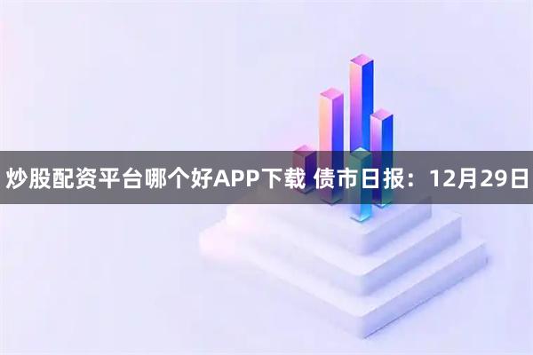 炒股配资平台哪个好APP下载 债市日报：12月29日