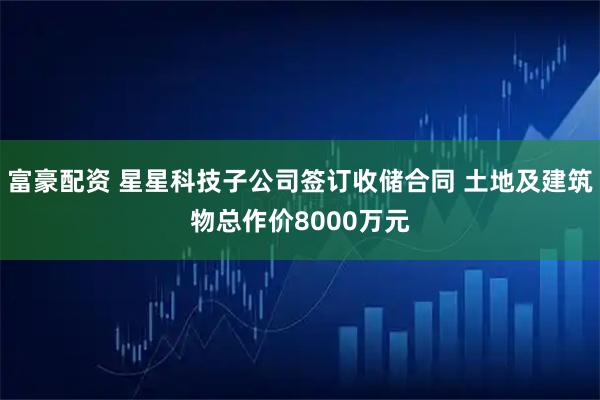 富豪配资 星星科技子公司签订收储合同 土地及建筑物总作价8000万元
