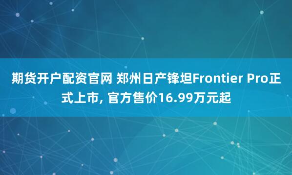期货开户配资官网 郑州日产锋坦Frontier Pro正式上市, 官方售价16.99万元起