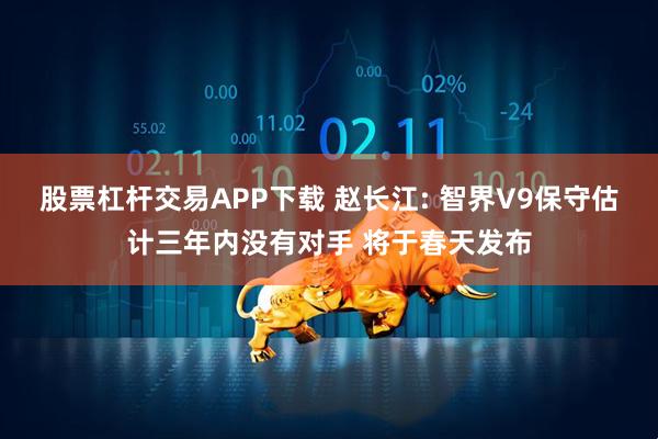 股票杠杆交易APP下载 赵长江: 智界V9保守估计三年内没有对手 将于春天发布