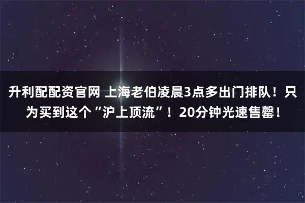 升利配配资官网 上海老伯凌晨3点多出门排队！只为买到这个“沪上顶流”！20分钟光速售罄！