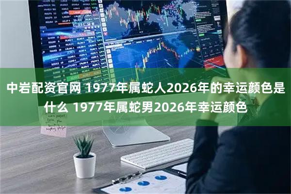 中岩配资官网 1977年属蛇人2026年的幸运颜色是什么 1977年属蛇男2026年幸运颜色