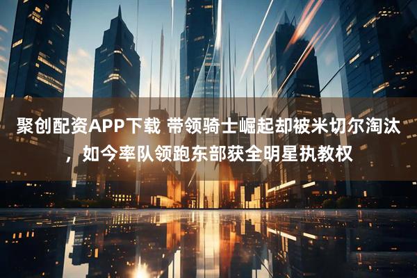 聚创配资APP下载 带领骑士崛起却被米切尔淘汰，如今率队领跑东部获全明星执教权