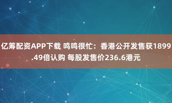 亿筹配资APP下载 鸣鸣很忙：香港公开发售获1899.49倍认购 每股发售价236.6港元