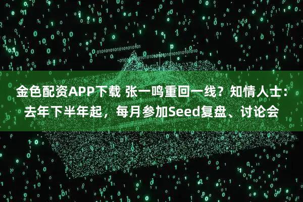 金色配资APP下载 张一鸣重回一线？知情人士：去年下半年起，每月参加Seed复盘、讨论会