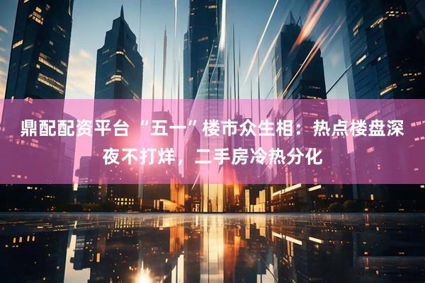 鼎配配资平台 “五一”楼市众生相:热点楼盘深夜不打烊,二手房冷热分化