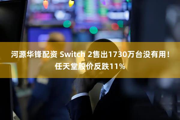 河源华锋配资 Switch 2售出1730万台没有用！任天堂股价反跌11%